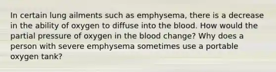 In certain lung ailments such as emphysema, there is a decrease in the ability of oxygen to diffuse into the blood. How would the partial pressure of oxygen in the blood change? Why does a person with severe emphysema sometimes use a portable oxygen tank?