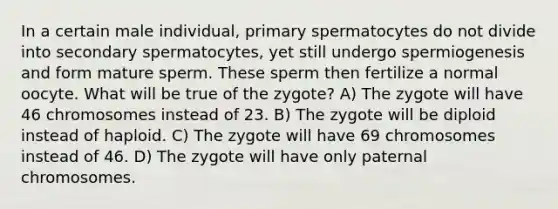 In a certain male individual, primary spermatocytes do not divide into secondary spermatocytes, yet still undergo spermiogenesis and form mature sperm. These sperm then fertilize a normal oocyte. What will be true of the zygote? A) The zygote will have 46 chromosomes instead of 23. B) The zygote will be diploid instead of haploid. C) The zygote will have 69 chromosomes instead of 46. D) The zygote will have only paternal chromosomes.