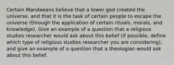 Certain Mandaeans believe that a lower god created the universe, and that it is the task of certain people to escape the universe (through the application of certain rituals, morals, and knowledge). Give an example of a question that a religious studies researcher would ask about this belief (if possible, define which type of religious studies researcher you are considering), and give an example of a question that a theologian would ask about this belief.