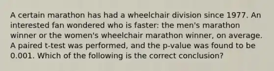 A certain marathon has had a wheelchair division since 1977. An interested fan wondered who is​ faster: the​ men's marathon winner or the​ women's wheelchair marathon​ winner, on average. A paired​ t-test was​ performed, and the​ p-value was found to be 0.001. Which of the following is the correct​ conclusion?