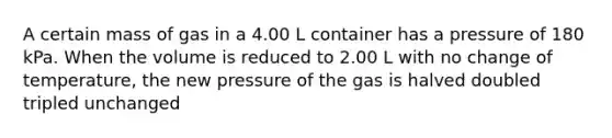 A certain mass of gas in a 4.00 L container has a pressure of 180 kPa. When the volume is reduced to 2.00 L with no change of temperature, the new pressure of the gas is halved doubled tripled unchanged