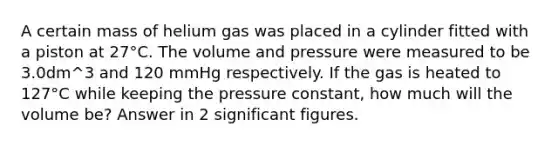 A certain mass of helium gas was placed in a cylinder fitted with a piston at 27°C. The volume and pressure were measured to be 3.0dm^3 and 120 mmHg respectively. If the gas is heated to 127°C while keeping the pressure constant, how much will the volume be? Answer in 2 <a href='https://www.questionai.com/knowledge/kFFoNy5xk3-significant-figures' class='anchor-knowledge'>significant figures</a>.