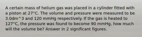 A certain mass of helium gas was placed in a cylinder fitted with a piston at 27°C. The volume and pressure were measured to be 3.0dm^3 and 120 mmHg respectively. If the gas is heated to 127°C, the pressure was found to become 90 mmHg, how much will the volume be? Answer in 2 significant figures.