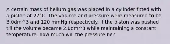 A certain mass of helium gas was placed in a cylinder fitted with a piston at 27°C. The volume and pressure were measured to be 3.0dm^3 and 120 mmHg respectively. If the piston was pushed till the volume became 2.0dm^3 while maintaining a constant temperature, how much will the pressure be?