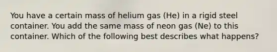 You have a certain mass of helium gas (He) in a rigid steel container. You add the same mass of neon gas (Ne) to this container. Which of the following best describes what happens?