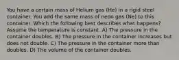 You have a certain mass of Helium gas (He) in a rigid steel container. You add the same mass of neon gas (Ne) to this container. Which the following best describes what happens? Assume the temperature is constant. A) The pressure in the container doubles. B) The pressure in the container increases but does not double. C) The pressure in the container more than doubles. D) The volume of the container doubles.