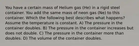 You have a certain mass of Helium gas (He) in a rigid steel container. You add the same mass of neon gas (Ne) to this container. Which the following best describes what happens? Assume the temperature is constant. A) The pressure in the container doubles. B) The pressure in the container increases but does not double. C) The pressure in the container more than doubles. D) The volume of the container doubles.