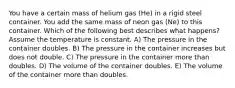 You have a certain mass of helium gas (He) in a rigid steel container. You add the same mass of neon gas (Ne) to this container. Which of the following best describes what happens? Assume the temperature is constant. A) The pressure in the container doubles. B) The pressure in the container increases but does not double. C) The pressure in the container more than doubles. D) The volume of the container doubles. E) The volume of the container more than doubles.