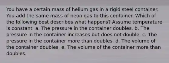 You have a certain mass of helium gas in a rigid steel container. You add the same mass of neon gas to this container. Which of the following best describes what happens? Assume temperature is constant. a. The pressure in the container doubles. b. The pressure in the container increases but does not double. c. The pressure in the container more than doubles. d. The volume of the container doubles. e. The volume of the container more than doubles.