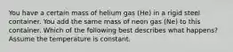 You have a certain mass of helium gas (He) in a rigid steel container. You add the same mass of neon gas (Ne) to this container. Which of the following best describes what happens? Assume the temperature is constant.