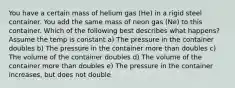 You have a certain mass of helium gas (He) in a rigid steel container. You add the same mass of neon gas (Ne) to this container. Which of the following best describes what happens? Assume the temp is constant a) The pressure in the container doubles b) The pressure in the container more than doubles c) The volume of the container doubles d) The volume of the container more than doubles e) The pressure in the container increases, but does not double