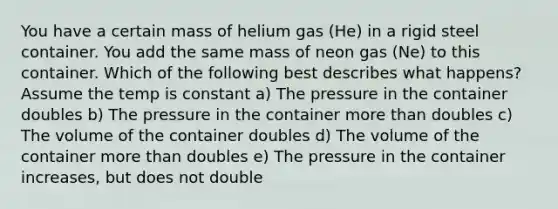 You have a certain mass of helium gas (He) in a rigid steel container. You add the same mass of neon gas (Ne) to this container. Which of the following best describes what happens? Assume the temp is constant a) The pressure in the container doubles b) The pressure in the container more than doubles c) The volume of the container doubles d) The volume of the container more than doubles e) The pressure in the container increases, but does not double