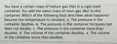 You have a certain mass of helium gas (He) in a rigid steel container. You add the same mass of neon gas (Ne) to this container. Which of the following best describes what happens? Assume the temperature is constant. a. The pressure in the container doubles. b. The pressure in the container increases but does not double. c. The pressure in the container more than doubles. d. The volume of the container doubles. e. The volume of the container more than doubles.