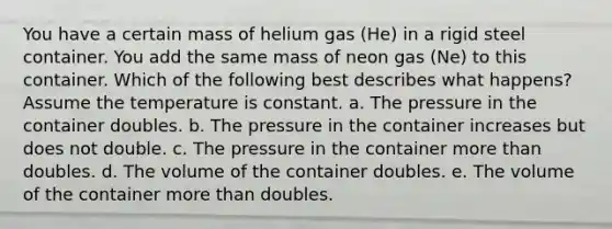 You have a certain mass of helium gas (He) in a rigid steel container. You add the same mass of neon gas (Ne) to this container. Which of the following best describes what happens? Assume the temperature is constant. a. The pressure in the container doubles. b. The pressure in the container increases but does not double. c. The pressure in the container more than doubles. d. The volume of the container doubles. e. The volume of the container more than doubles.