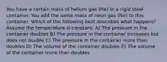 You have a certain mass of helium gas (He) in a rigid steel container. You add the same mass of neon gas (Ne) to this container. Which of the following best describes what happens?Assume the temperature is constant. A) The pressure in the container doubles B) The pressure in the container increases but does not double C) The pressure in the container more than doubles D) The volume of the container doubles E) The volume of the container more than doubles