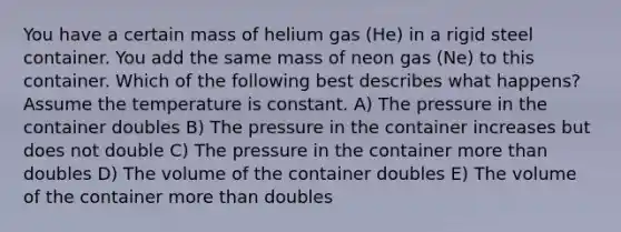 You have a certain mass of helium gas (He) in a rigid steel container. You add the same mass of neon gas (Ne) to this container. Which of the following best describes what happens?Assume the temperature is constant. A) The pressure in the container doubles B) The pressure in the container increases but does not double C) The pressure in the container more than doubles D) The volume of the container doubles E) The volume of the container more than doubles