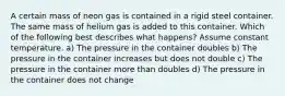 A certain mass of neon gas is contained in a rigid steel container. The same mass of helium gas is added to this container. Which of the following best describes what happens? Assume constant temperature. a) The pressure in the container doubles b) The pressure in the container increases but does not double c) The pressure in the container more than doubles d) The pressure in the container does not change