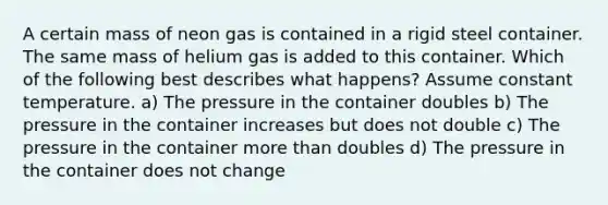 A certain mass of neon gas is contained in a rigid steel container. The same mass of helium gas is added to this container. Which of the following best describes what happens? Assume constant temperature. a) The pressure in the container doubles b) The pressure in the container increases but does not double c) The pressure in the container more than doubles d) The pressure in the container does not change