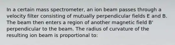 In a certain mass spectrometer, an ion beam passes through a velocity filter consisting of mutually perpendicular fields E and B. The beam then enters a region of another magnetic field B' perpendicular to the beam. The radius of curvature of the resulting ion beam is proportional to: