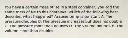 You have a certain mass of He in a steel container, you add the same mass of Ne to this container. WHich of the following best describes what happened? Assume temp is constant A. The pressure dfoubles B. The pressure increases but does not double C. The pressure more than doubles D. The volume doubles E. The volume more than doubles