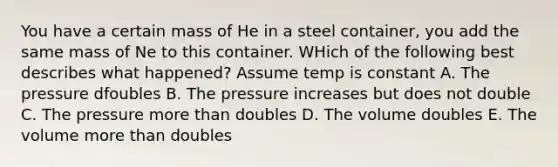 You have a certain mass of He in a steel container, you add the same mass of Ne to this container. WHich of the following best describes what happened? Assume temp is constant A. The pressure dfoubles B. The pressure increases but does not double C. The pressure more than doubles D. The volume doubles E. The volume more than doubles