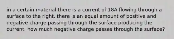 in a certain material there is a current of 18A flowing through a surface to the right. there is an equal amount of positive and negative charge passing through the surface producing the current. how much negative charge passes through the surface?