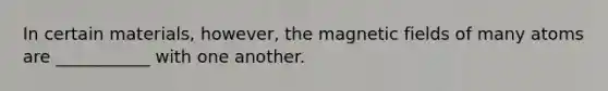 In certain materials, however, the magnetic fields of many atoms are ___________ with one another.