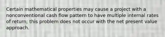 Certain mathematical properties may cause a project with a nonconventional cash flow pattern to have multiple internal rates of return; this problem does not occur with the net present value approach.