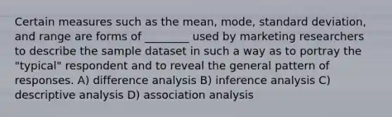 Certain measures such as the mean, mode, standard deviation, and range are forms of ________ used by marketing researchers to describe the sample dataset in such a way as to portray the "typical" respondent and to reveal the general pattern of responses. A) difference analysis B) inference analysis C) descriptive analysis D) association analysis