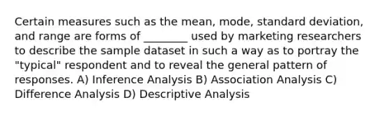 Certain measures such as the mean, mode, standard deviation, and range are forms of ________ used by marketing researchers to describe the sample dataset in such a way as to portray the "typical" respondent and to reveal the general pattern of responses. A) Inference Analysis B) Association Analysis C) Difference Analysis D) Descriptive Analysis