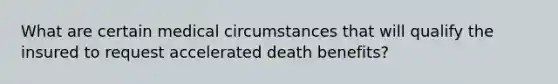 What are certain medical circumstances that will qualify the insured to request accelerated death benefits?