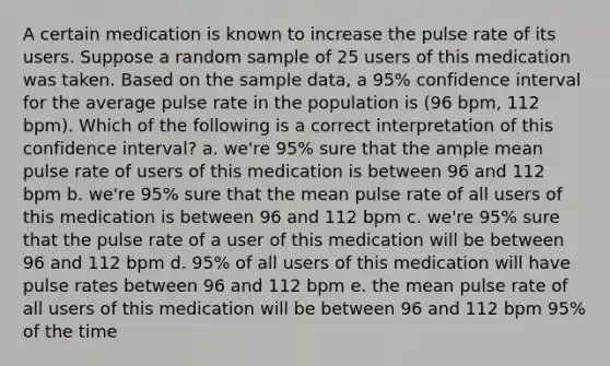 A certain medication is known to increase the pulse rate of its users. Suppose a random sample of 25 users of this medication was taken. Based on the sample data, a 95% confidence interval for the average pulse rate in the population is (96 bpm, 112 bpm). Which of the following is a correct interpretation of this confidence interval? a. we're 95% sure that the ample mean pulse rate of users of this medication is between 96 and 112 bpm b. we're 95% sure that the mean pulse rate of all users of this medication is between 96 and 112 bpm c. we're 95% sure that the pulse rate of a user of this medication will be between 96 and 112 bpm d. 95% of all users of this medication will have pulse rates between 96 and 112 bpm e. the mean pulse rate of all users of this medication will be between 96 and 112 bpm 95% of the time