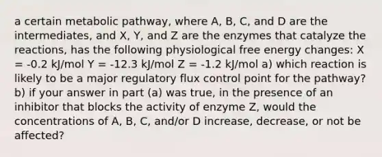 a certain metabolic pathway, where A, B, C, and D are the intermediates, and X, Y, and Z are the enzymes that catalyze the reactions, has the following physiological free energy changes: X = -0.2 kJ/mol Y = -12.3 kJ/mol Z = -1.2 kJ/mol a) which reaction is likely to be a major regulatory flux control point for the pathway? b) if your answer in part (a) was true, in the presence of an inhibitor that blocks the activity of enzyme Z, would the concentrations of A, B, C, and/or D increase, decrease, or not be affected?