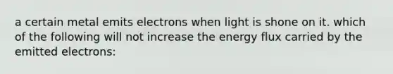 a certain metal emits electrons when light is shone on it. which of the following will not increase the energy flux carried by the emitted electrons: