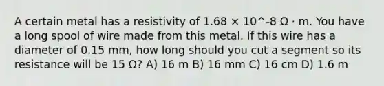 A certain metal has a resistivity of 1.68 × 10^-8 Ω · m. You have a long spool of wire made from this metal. If this wire has a diameter of 0.15 mm, how long should you cut a segment so its resistance will be 15 Ω? A) 16 m B) 16 mm C) 16 cm D) 1.6 m