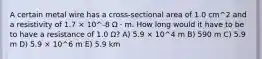 A certain metal wire has a cross-sectional area of 1.0 cm^2 and a resistivity of 1.7 × 10^-8 Ω · m. How long would it have to be to have a resistance of 1.0 Ω? A) 5.9 × 10^4 m B) 590 m C) 5.9 m D) 5.9 × 10^6 m E) 5.9 km