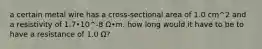 a certain metal wire has a cross-sectional area of 1.0 cm^2 and a resistivity of 1.7•10^-8 Ω•m. how long would it have to be to have a resistance of 1.0 Ω?