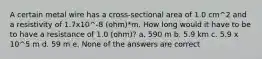 A certain metal wire has a cross-sectional area of 1.0 cm^2 and a resistivity of 1.7x10^-8 (ohm)*m. How long would it have to be to have a resistance of 1.0 (ohm)? a. 590 m b. 5.9 km c. 5.9 x 10^5 m d. 59 m e. None of the answers are correct