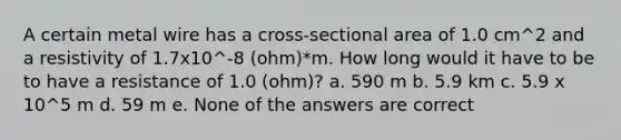 A certain metal wire has a cross-sectional area of 1.0 cm^2 and a resistivity of 1.7x10^-8 (ohm)*m. How long would it have to be to have a resistance of 1.0 (ohm)? a. 590 m b. 5.9 km c. 5.9 x 10^5 m d. 59 m e. None of the answers are correct