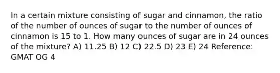 In a certain mixture consisting of sugar and cinnamon, the ratio of the number of ounces of sugar to the number of ounces of cinnamon is 15 to 1. How many ounces of sugar are in 24 ounces of the mixture? A) 11.25 B) 12 C) 22.5 D) 23 E) 24 Reference: GMAT OG 4