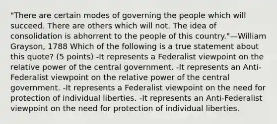 "There are certain modes of governing the people which will succeed. There are others which will not. The idea of consolidation is abhorrent to the people of this country."—William Grayson, 1788 Which of the following is a true statement about this quote? (5 points) -It represents a Federalist viewpoint on the relative power of the central government. -It represents an Anti-Federalist viewpoint on the relative power of the central government. -It represents a Federalist viewpoint on the need for protection of individual liberties. -It represents an Anti-Federalist viewpoint on the need for protection of individual liberties.