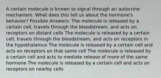 A certain molecule is known to signal through an autocrine mechanism. What does this tell us about the hormone's behavior? Possible Answers: The molecule is released by a certain cell, travels through the bloodstream, and acts on receptors on distant cells The molecule is released by a certain cell, travels through the bloodstream, and acts on receptors in the hypothalamus The molecule is released by a certain cell and acts on receptors on that same cell The molecule is released by a certain cell and acts to mediate release of more of the same hormone The molecule is released by a certain cell and acts on receptors on nearby cells