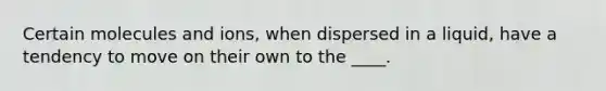 Certain molecules and ions, when dispersed in a liquid, have a tendency to move on their own to the ____.