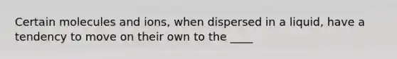 Certain molecules and ions, when dispersed in a liquid, have a tendency to move on their own to the ____