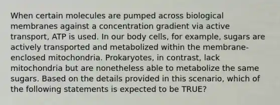 When certain molecules are pumped across biological membranes against a concentration gradient via active transport, ATP is used. In our body cells, for example, sugars are actively transported and metabolized within the membrane-enclosed mitochondria. Prokaryotes, in contrast, lack mitochondria but are nonetheless able to metabolize the same sugars. Based on the details provided in this scenario, which of the following statements is expected to be TRUE?