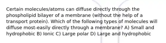 Certain molecules/atoms can diffuse directly through the phospholipid bilayer of a membrane (without the help of a transport protein). Which of the following types of molecules will diffuse most-easily directly through a membrane? A) Small and hydrophobic B) Ionic C) Large polar D) Large and hydrophobic