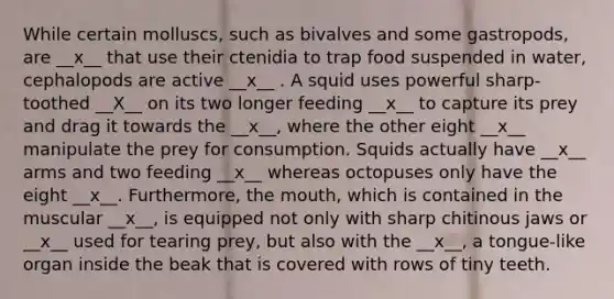 While certain molluscs, such as bivalves and some gastropods, are __x__ that use their ctenidia to trap food suspended in water, cephalopods are active __x__ . A squid uses powerful sharp-toothed __X__ on its two longer feeding __x__ to capture its prey and drag it towards the __x__, where the other eight __x__ manipulate the prey for consumption. Squids actually have __x__ arms and two feeding __x__ whereas octopuses only have the eight __x__. Furthermore, the mouth, which is contained in the muscular __x__, is equipped not only with sharp chitinous jaws or __x__ used for tearing prey, but also with the __x__, a tongue-like organ inside the beak that is covered with rows of tiny teeth.