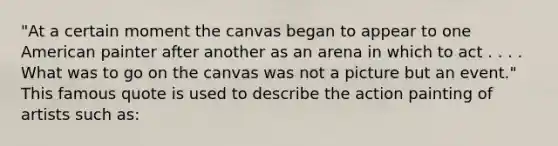 "At a certain moment the canvas began to appear to one American painter after another as an arena in which to act . . . . What was to go on the canvas was not a picture but an event." This famous quote is used to describe the action painting of artists such as: