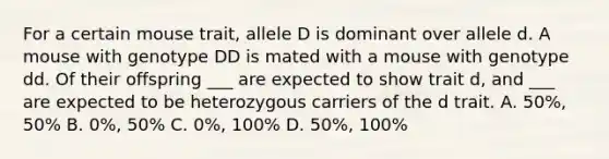 For a certain mouse trait, allele D is dominant over allele d. A mouse with genotype DD is mated with a mouse with genotype dd. Of their offspring ___ are expected to show trait d, and ___ are expected to be heterozygous carriers of the d trait. A. 50%, 50% B. 0%, 50% C. 0%, 100% D. 50%, 100%