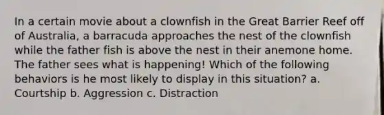 In a certain movie about a clownfish in the Great Barrier Reef off of Australia, a barracuda approaches the nest of the clownfish while the father fish is above the nest in their anemone home. The father sees what is happening! Which of the following behaviors is he most likely to display in this situation? a. Courtship b. Aggression c. Distraction